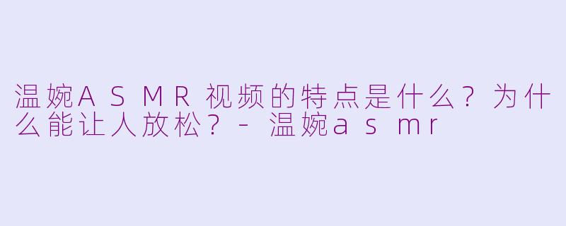 温婉ASMR视频的特点是什么？为什么能让人放松？-温婉asmr