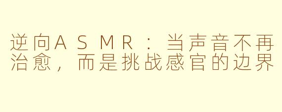 逆向ASMR：当声音不再治愈，而是挑战感官的边界