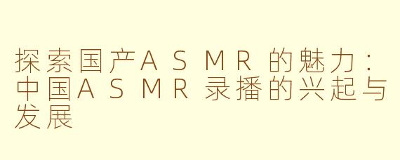 探索国产ASMR的魅力：中国ASMR录播的兴起与发展