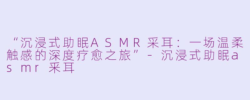 “沉浸式助眠ASMR采耳：一场温柔触感的深度疗愈之旅”-沉浸式助眠asmr釆耳