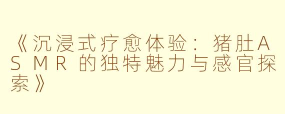 《沉浸式疗愈体验：猪肚ASMR的独特魅力与感官探索》