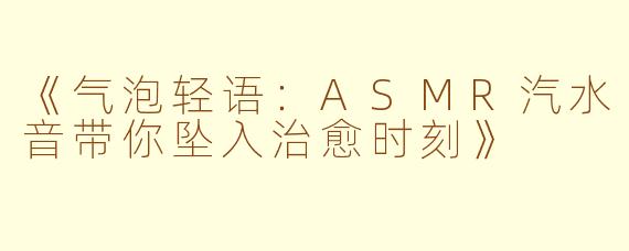 《气泡轻语：ASMR汽水音带你坠入治愈时刻》