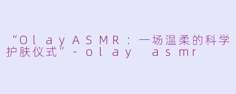 “OlayASMR：一场温柔的科学护肤仪式”-olay asmr