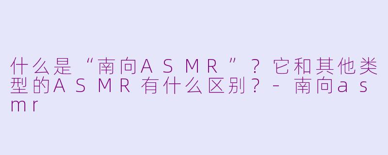 什么是“南向ASMR”？它和其他类型的ASMR有什么区别？-南向asmr