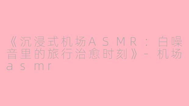 《沉浸式机场ASMR：白噪音里的旅行治愈时刻》-机场asmr