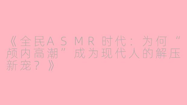 《全民ASMR时代：为何“颅内高潮”成为现代人的解压新宠？》