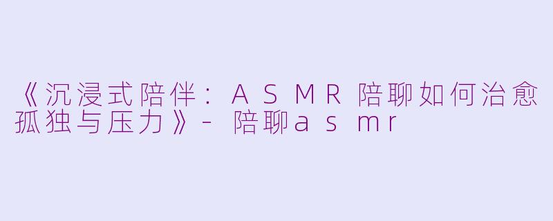 《沉浸式陪伴：ASMR陪聊如何治愈孤独与压力》-陪聊asmr