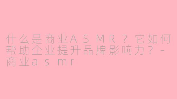 什么是商业ASMR？它如何帮助企业提升品牌影响力？-商业asmr