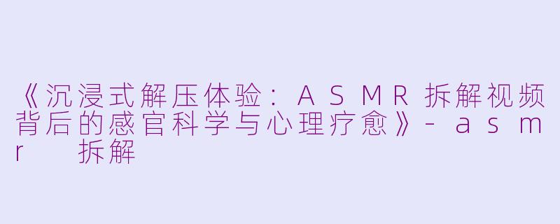 《沉浸式解压体验：ASMR拆解视频背后的感官科学与心理疗愈》-asmr 拆解