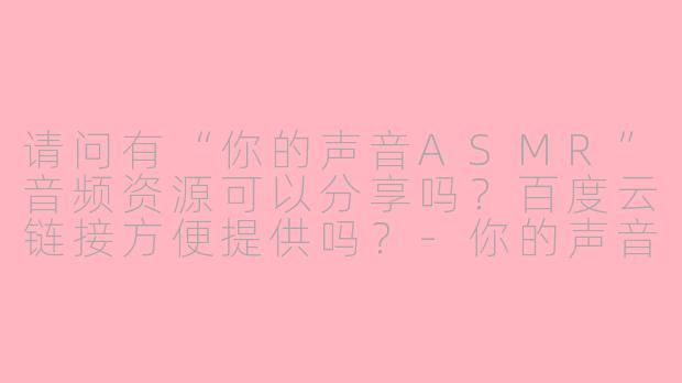 请问有“你的声音ASMR”音频资源可以分享吗？百度云链接方便提供吗？-你的声音asmr 百度云