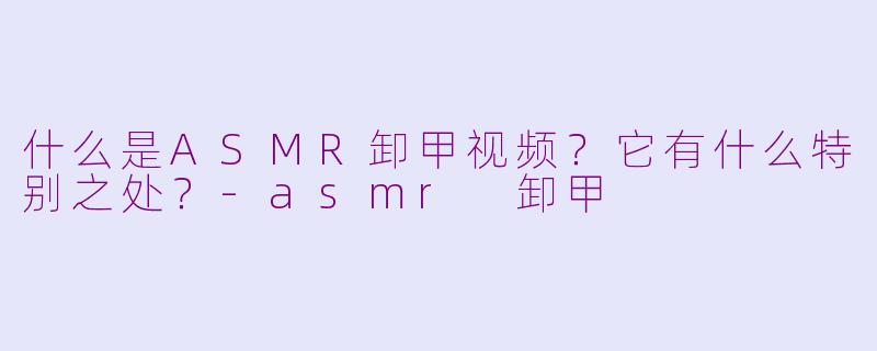 什么是ASMR卸甲视频？它有什么特别之处？-asmr 卸甲