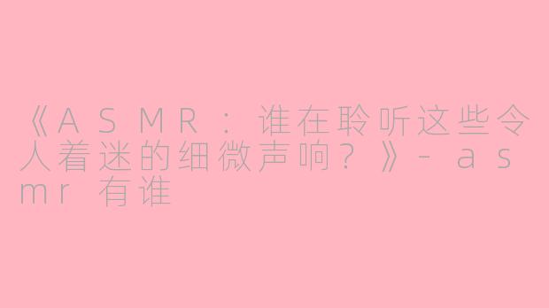《ASMR：谁在聆听这些令人着迷的细微声响？》-asmr有谁