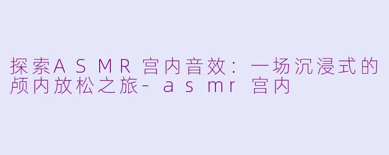 探索ASMR宫内音效：一场沉浸式的颅内放松之旅-asmr宫内