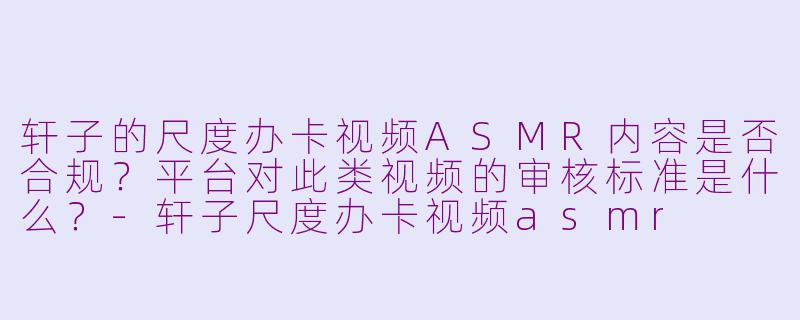 轩子的尺度办卡视频ASMR内容是否合规？平台对此类视频的审核标准是什么？-轩子尺度办卡视频asmr