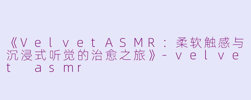 《VelvetASMR：柔软触感与沉浸式听觉的治愈之旅》-velvet asmr