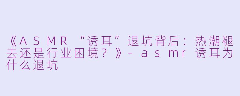 《ASMR“诱耳”退坑背后：热潮褪去还是行业困境？》-asmr诱耳为什么退坑