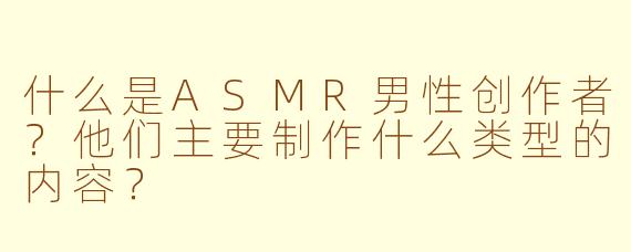 什么是ASMR男性创作者？他们主要制作什么类型的内容？