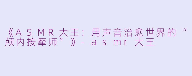 《ASMR大王：用声音治愈世界的“颅内按摩师”》-asmr大王