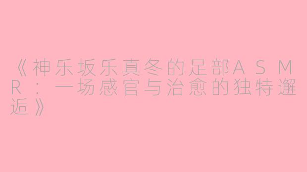 《神乐坂乐真冬的足部ASMR：一场感官与治愈的独特邂逅》