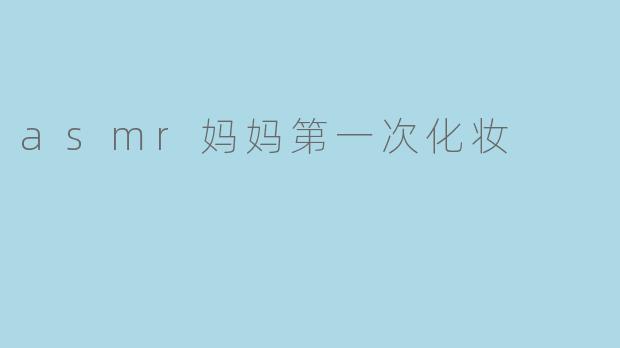 妈妈第一次尝试化妆时,ASMR视频里会有哪些令人放松的声音?