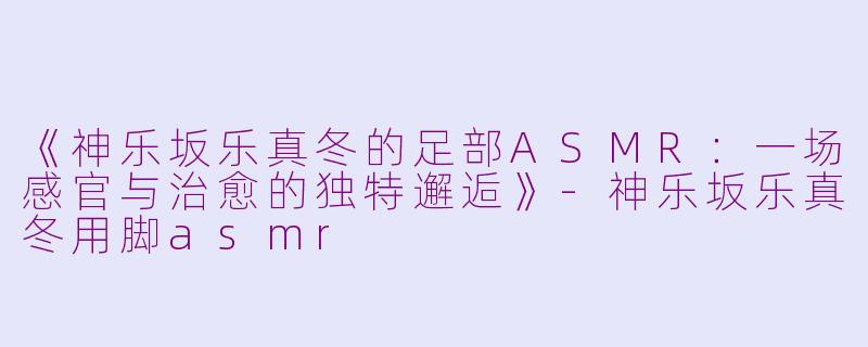 《神乐坂乐真冬的足部ASMR：一场感官与治愈的独特邂逅》-神乐坂乐真冬用脚asmr