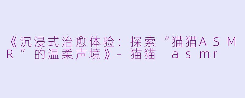 《沉浸式治愈体验：探索“猫猫ASMR”的温柔声境》-猫猫 asmr