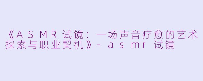 《ASMR试镜:一场声音疗愈的艺术探索与职业契机》