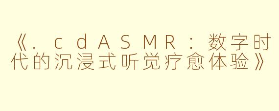 《.cdASMR：数字时代的沉浸式听觉疗愈体验》