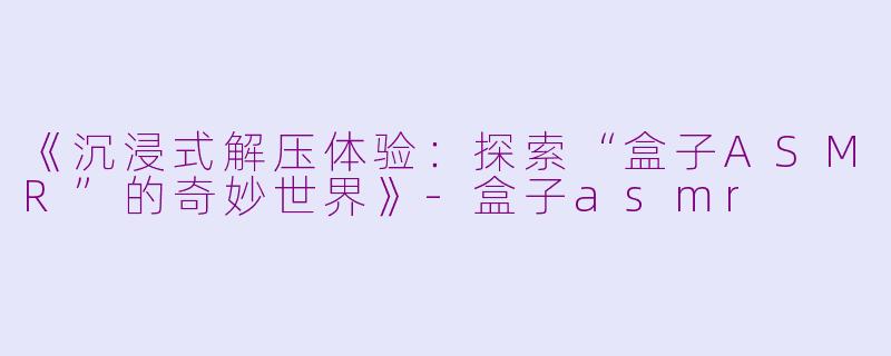 《沉浸式解压体验：探索“盒子ASMR”的奇妙世界》-盒子asmr