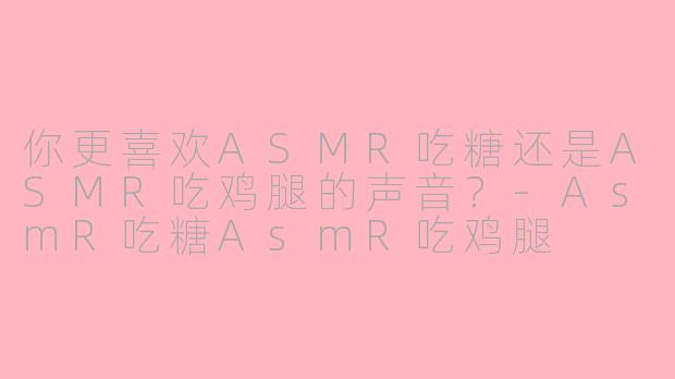 你更喜欢ASMR吃糖还是ASMR吃鸡腿的声音？-AsmR吃糖AsmR吃鸡腿