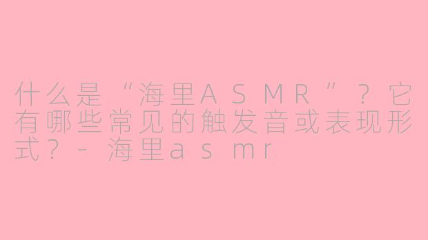 什么是“海里ASMR”？它有哪些常见的触发音或表现形式？-海里asmr