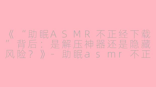 《“助眠ASMR不正经下载”背后：是解压神器还是隐藏风险？》-助眠asmr不正经下载