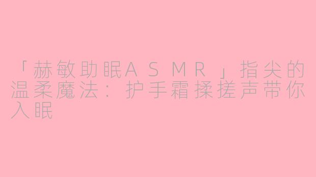 「赫敏助眠ASMR」指尖的温柔魔法：护手霜揉搓声带你入眠