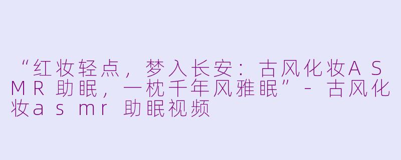 “红妆轻点，梦入长安：古风化妆ASMR助眠，一枕千年风雅眠”-古风化妆asmr助眠视频