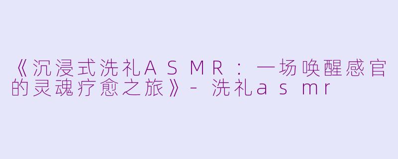 《沉浸式洗礼ASMR：一场唤醒感官的灵魂疗愈之旅》-洗礼asmr
