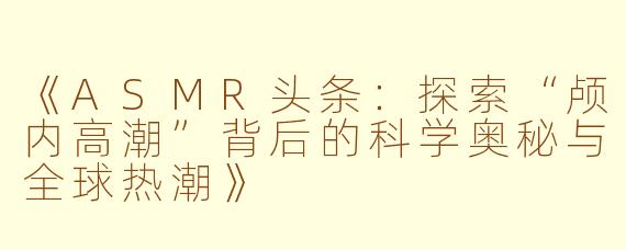 《ASMR头条：探索“颅内高潮”背后的科学奥秘与全球热潮》