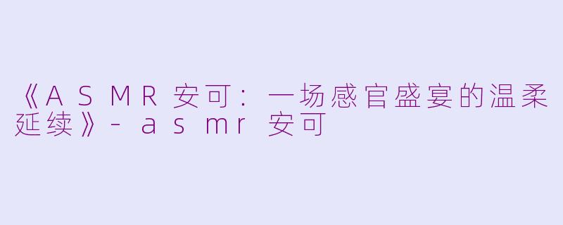 《ASMR安可：一场感官盛宴的温柔延续》-asmr安可