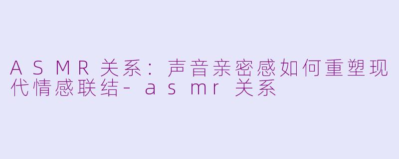 ASMR关系：声音亲密感如何重塑现代情感联结-asmr关系