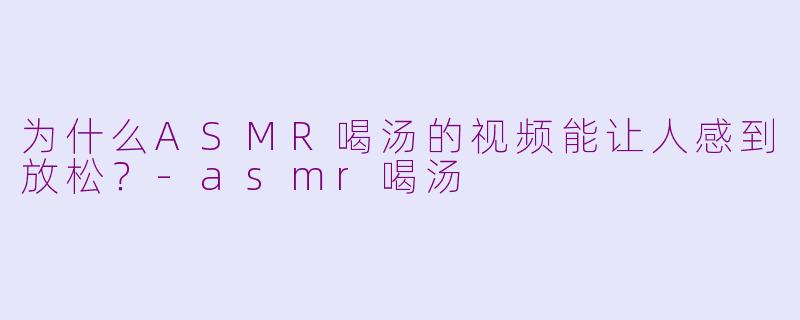为什么ASMR喝汤的视频能让人感到放松？-asmr喝汤