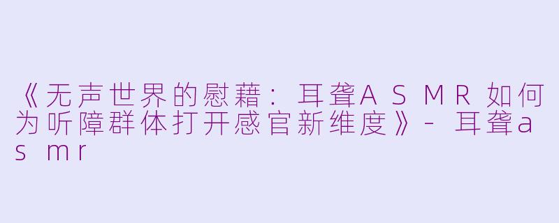 《无声世界的慰藉：耳聋ASMR如何为听障群体打开感官新维度》-耳聋asmr