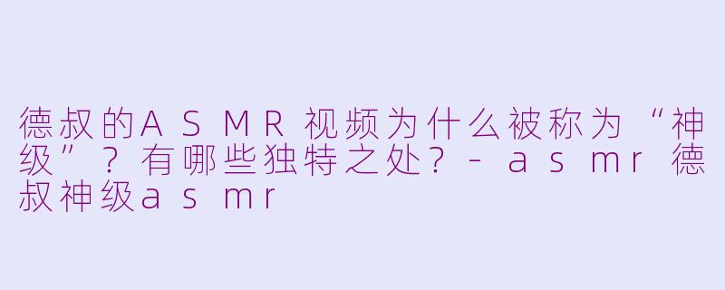 德叔的ASMR视频为什么被称为“神级”？有哪些独特之处？-asmr德叔神级asmr