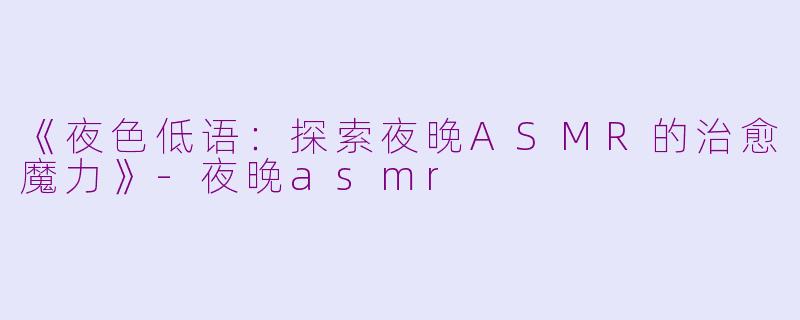《夜色低语：探索夜晚ASMR的治愈魔力》-夜晚asmr
