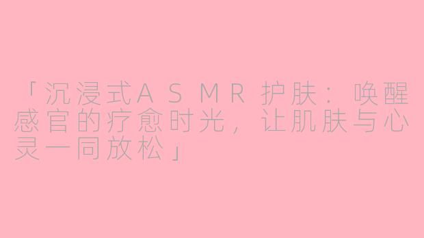 「沉浸式ASMR护肤：唤醒感官的疗愈时光，让肌肤与心灵一同放松」