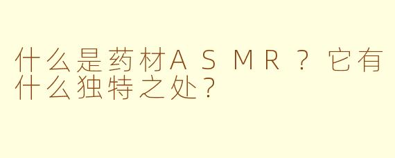 什么是药材ASMR？它有什么独特之处？