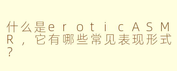 什么是eroticASMR，它有哪些常见表现形式？