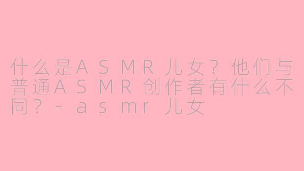 什么是ASMR儿女？他们与普通ASMR创作者有什么不同？-asmr儿女