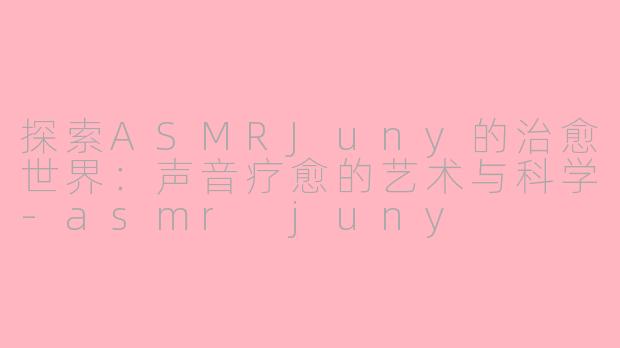探索ASMRJuny的治愈世界：声音疗愈的艺术与科学