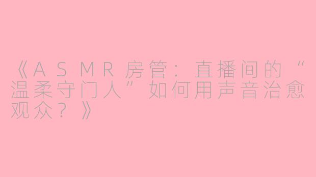 《ASMR房管：直播间的“温柔守门人”如何用声音治愈观众？》