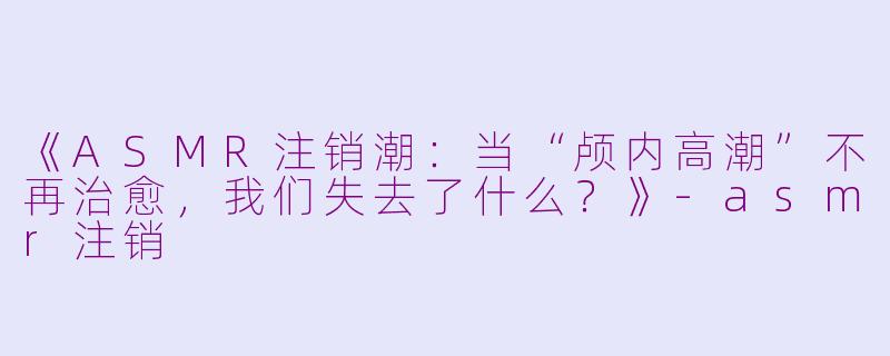 《ASMR注销潮：当“颅内高潮”不再治愈，我们失去了什么？》-asmr注销