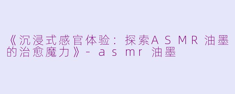 《沉浸式感官体验：探索ASMR油墨的治愈魔力》-asmr油墨